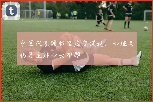 中国代表团临场应变提速，心理关仍是主帅心头难题