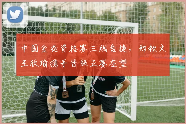 中国金花资格赛三线告捷，郑钦文王欣瑜携手晋级正赛在望