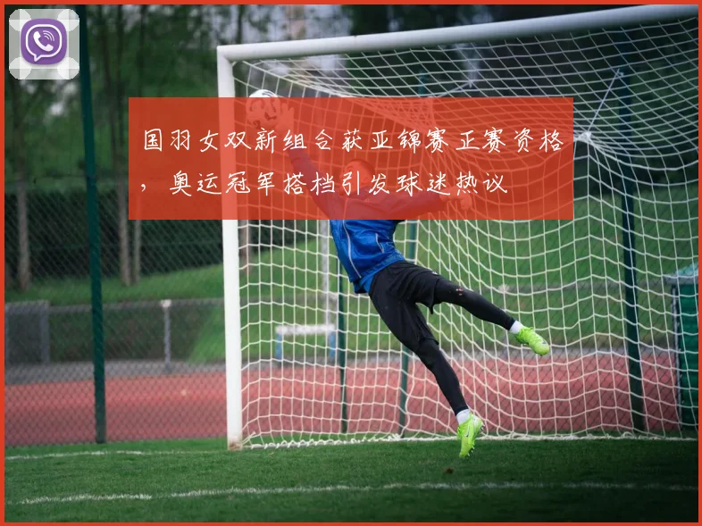 国羽女双新组合获亚锦赛正赛资格，奥运冠军搭档引发球迷热议