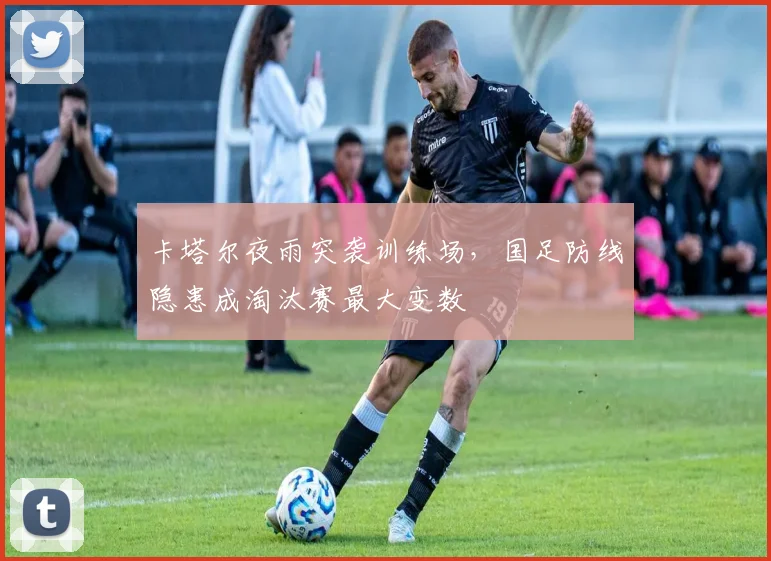 卡塔尔夜雨突袭训练场,国足防线隐患成淘汰赛最大变数
