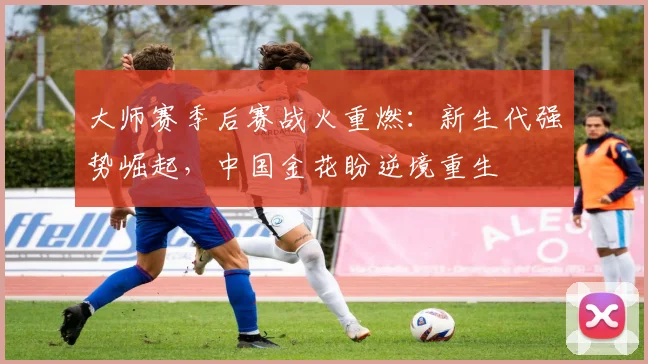大师赛季后赛战火重燃:新生代强势崛起,中国金花盼逆境重生
