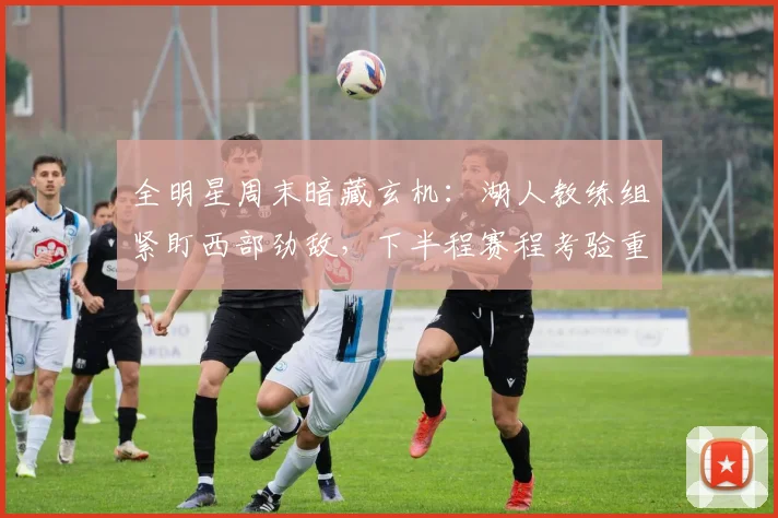 全明星周末暗藏玄机:湖人教练组紧盯西部劲敌,下半程赛程考验重重