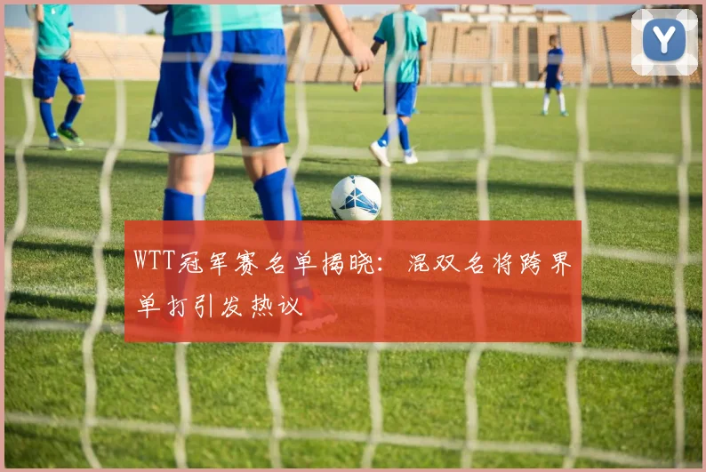 WTT冠军赛名单揭晓:混双名将跨界单打引发热议