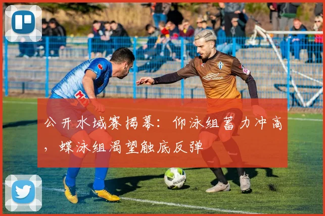 公开水域赛揭幕：仰泳组蓄力冲高，蝶泳组渴望触底反弹
