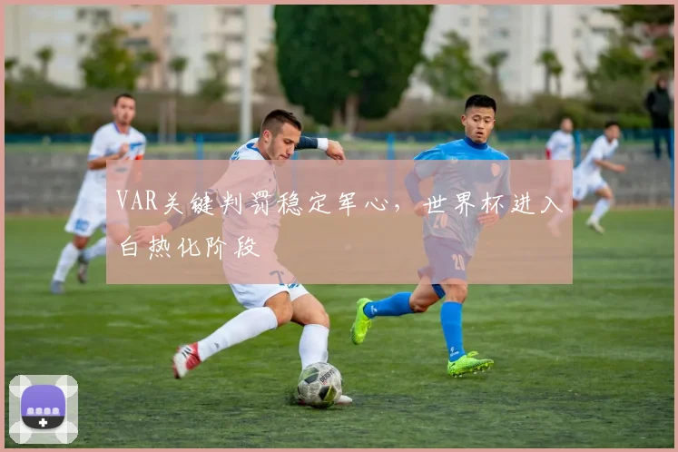 VAR关键判罚稳定军心,世界杯进入白热化阶段