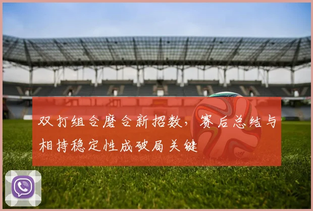 双打组合磨合新招数，赛后总结与相持稳定性成破局关键
