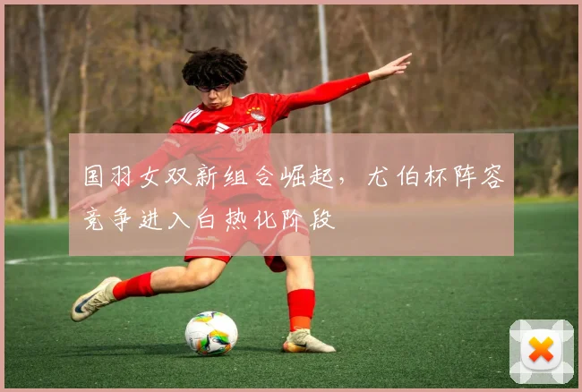 国羽女双新组合崛起，尤伯杯阵容竞争进入白热化阶段