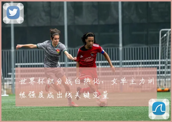 世界杯积分战白热化,女单主力训练强度成出线关键变量