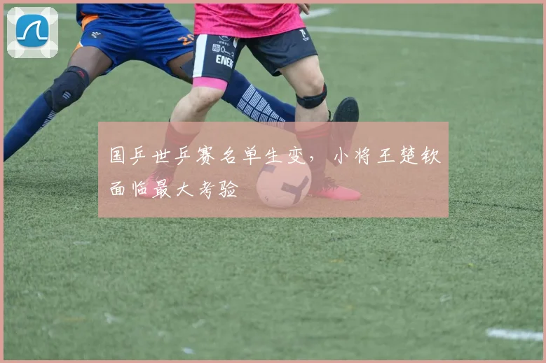 国乒世乒赛名单生变，小将王楚钦面临最大考验