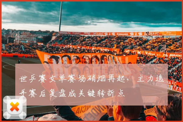 世乒赛女单赛场硝烟再起,主力选手赛后复盘成关键转折点