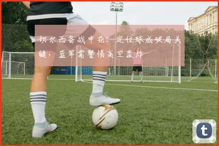 切尔西备战申花：定位球成破局关键，蓝军需警惕高空轰炸
