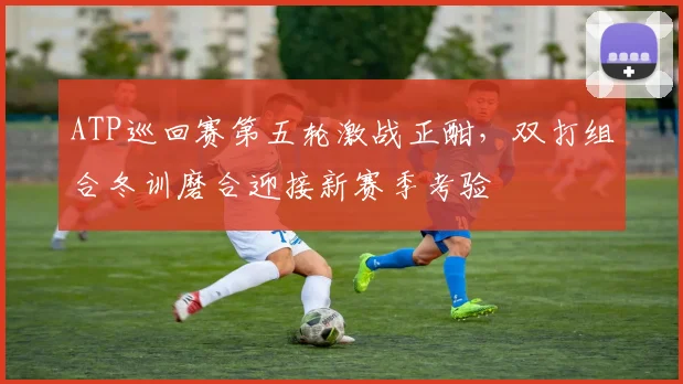 ATP巡回赛第五轮激战正酣,双打组合冬训磨合迎接新赛季考验