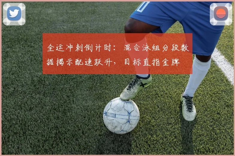 全运冲刺倒计时：混合泳组分段数据揭示配速跃升，目标直指金牌