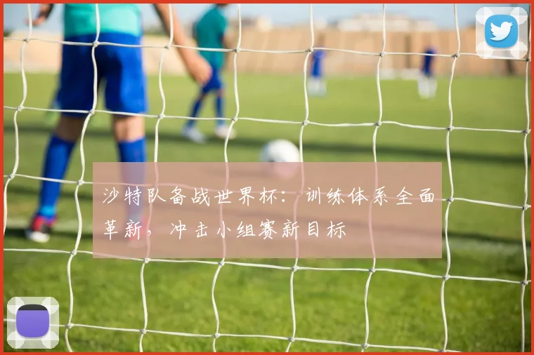 沙特队备战世界杯:训练体系全面革新,冲击小组赛新目标