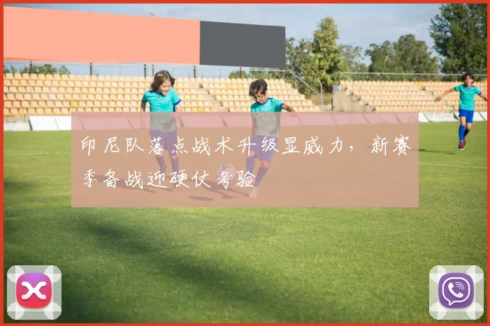 印尼队落点战术升级显威力，新赛季备战迎硬仗考验