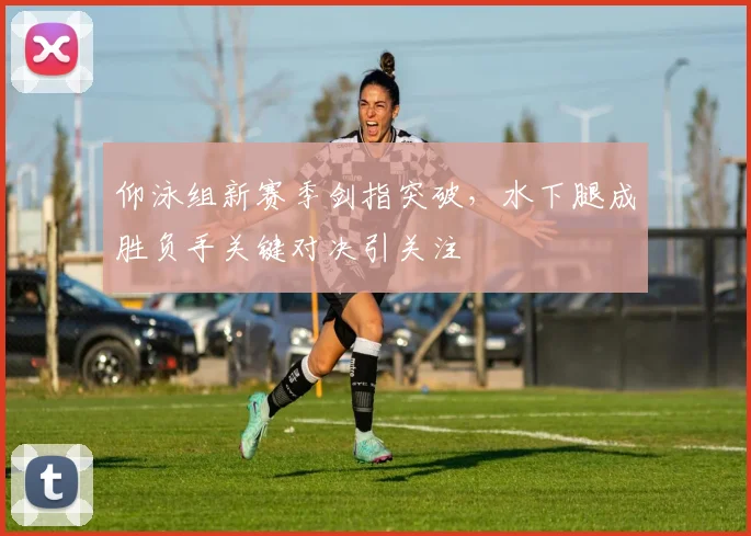 仰泳组新赛季剑指突破，水下腿成胜负手关键对决引关注