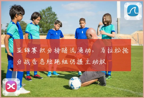 亚锦赛积分榜暗流涌动,马拉松抢分战告急短跑组仍握主动权