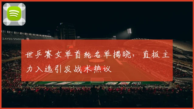 世乒赛女单首轮名单揭晓,直板主力入选引发战术热议
