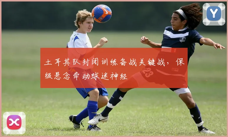 土耳其队封闭训练备战关键战，保级悬念牵动球迷神经