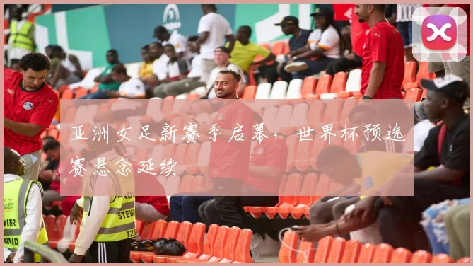 亚洲女足新赛季启幕，世界杯预选赛悬念延续