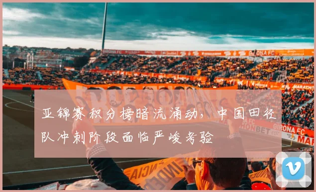 亚锦赛积分榜暗流涌动,中国田径队冲刺阶段面临严峻考验
