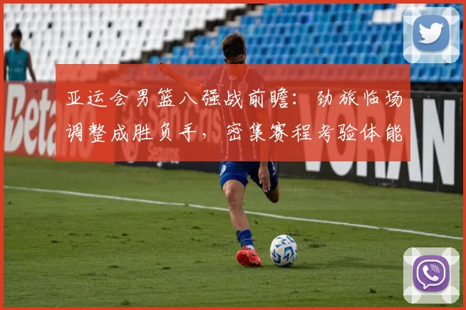 亚运会男篮八强战前瞻：劲旅临场调整成胜负手，密集赛程考验体能储备