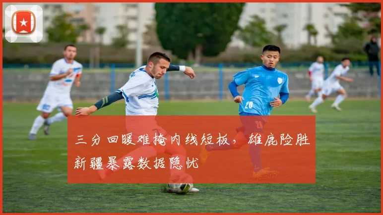 三分回暖难掩内线短板,雄鹿险胜新疆暴露数据隐忧