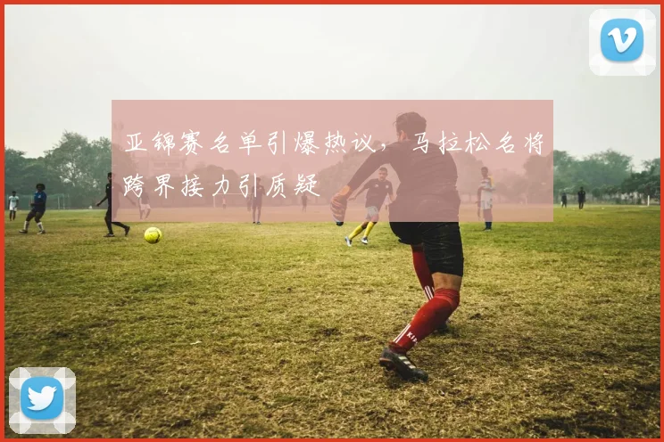 亚锦赛名单引爆热议，马拉松名将跨界接力引质疑
