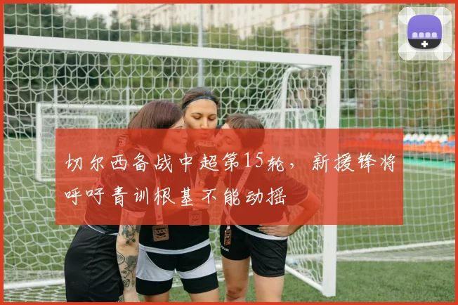 切尔西备战中超第15轮，新援锋将呼吁青训根基不能动摇