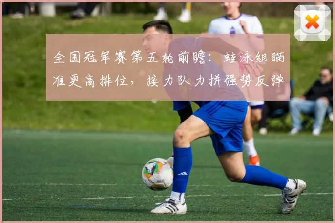 全国冠军赛第五轮前瞻:蛙泳组瞄准更高排位,接力队力拼强势反弹