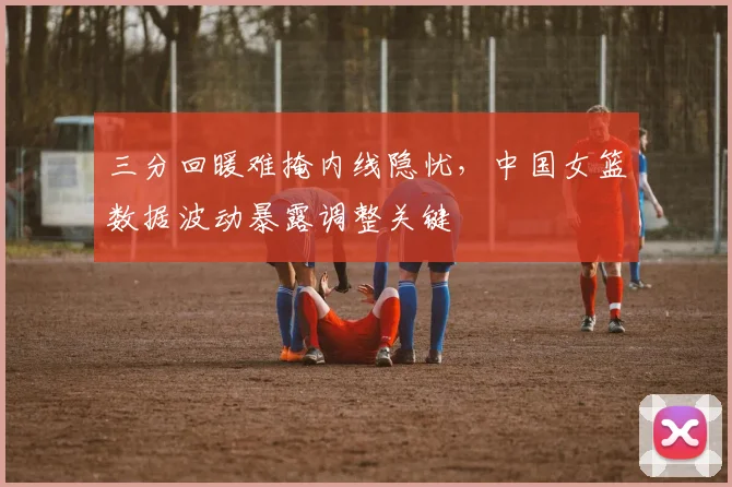 三分回暖难掩内线隐忧，中国女篮数据波动暴露调整关键