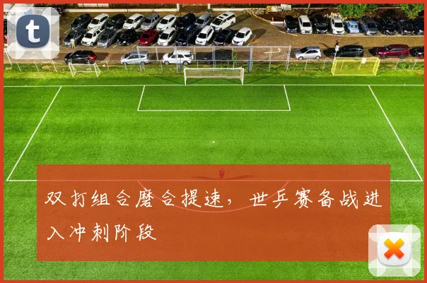 双打组合磨合提速，世乒赛备战进入冲刺阶段