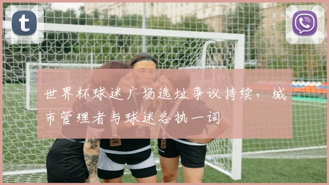 世界杯球迷广场选址争议持续,城市管理者与球迷各执一词