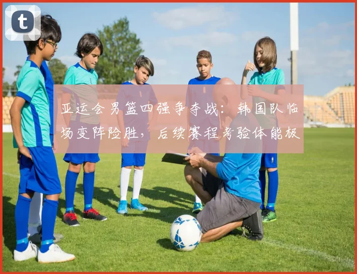 亚运会男篮四强争夺战:韩国队临场变阵险胜,后续赛程考验体能极限