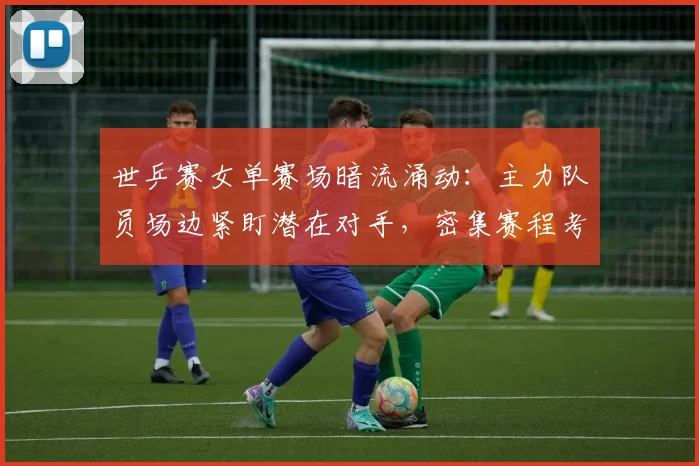 世乒赛女单赛场暗流涌动:主力队员场边紧盯潜在对手,密集赛程考验体能储备