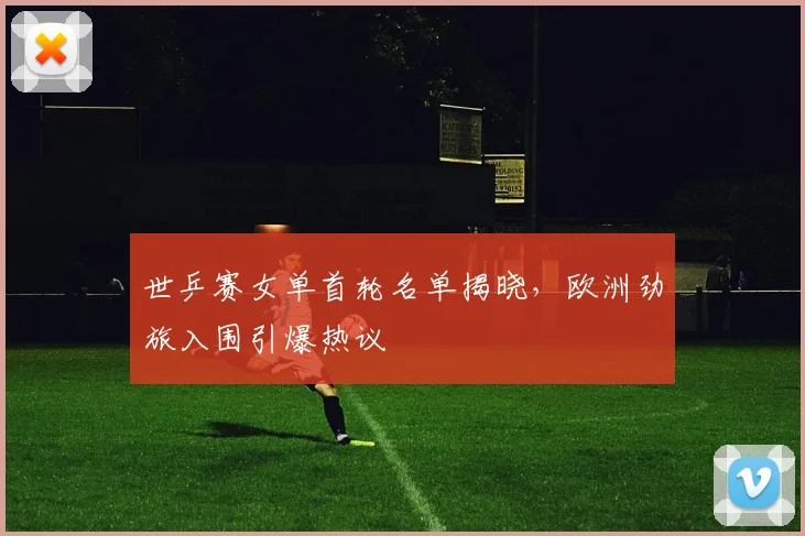 世乒赛女单首轮名单揭晓,欧洲劲旅入围引爆热议