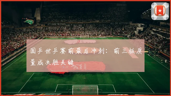 国乒世乒赛前最后冲刺：前三板质量成决胜关键