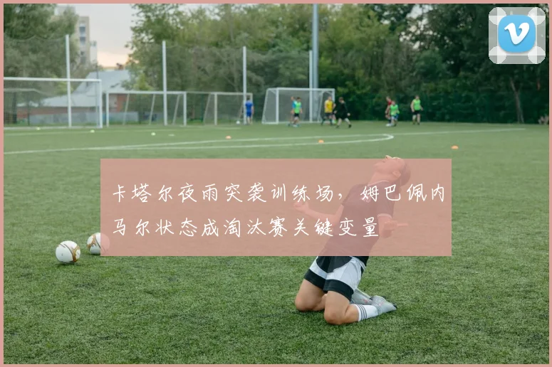 卡塔尔夜雨突袭训练场,姆巴佩内马尔状态成淘汰赛关键变量