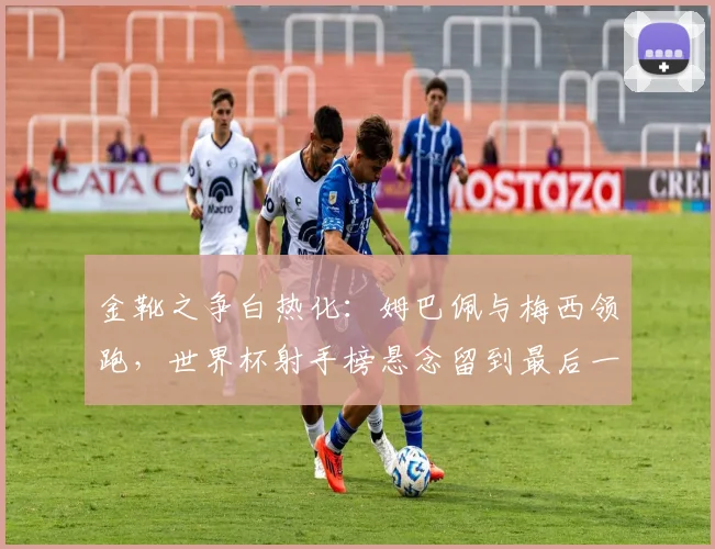 金靴之争白热化:姆巴佩与梅西领跑,世界杯射手榜悬念留到最后一刻