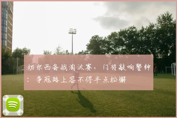 切尔西备战淘汰赛，门将敲响警钟：争冠路上容不得半点松懈