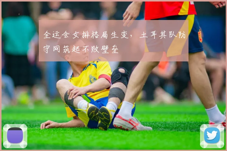全运会女排格局生变，土耳其队防守网筑起不败壁垒