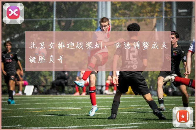 北京女排迎战深圳，临场调整成关键胜负手