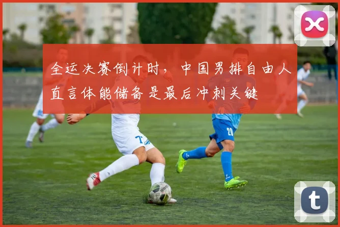 全运决赛倒计时，中国男排自由人直言体能储备是最后冲刺关键
