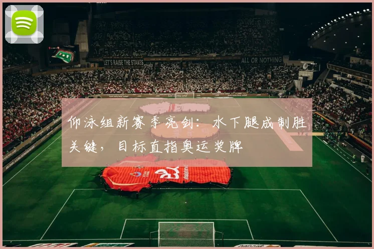 仰泳组新赛季亮剑：水下腿成制胜关键，目标直指奥运奖牌