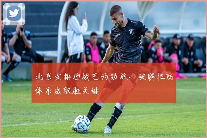 北京女排迎战巴西劲旅，破解拦防体系成取胜关键