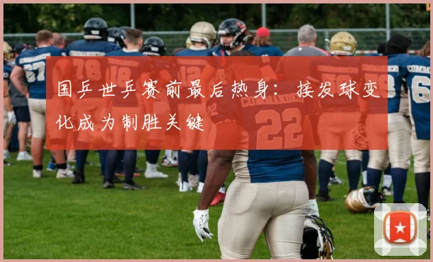 国乒世乒赛前最后热身：接发球变化成为制胜关键