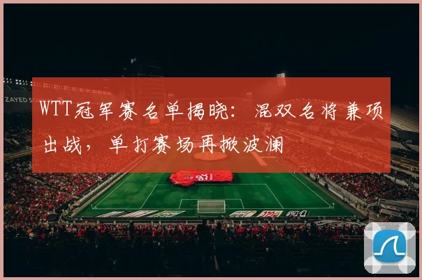 WTT冠军赛名单揭晓：混双名将兼项出战，单打赛场再掀波澜