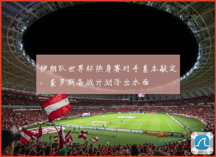 伊朗队世界杯热身赛对手基本敲定，奎罗斯备战计划浮出水面