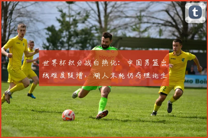 世界杯积分战白热化：中国男篮出线难度陡增，湖人末轮仍存理论生机