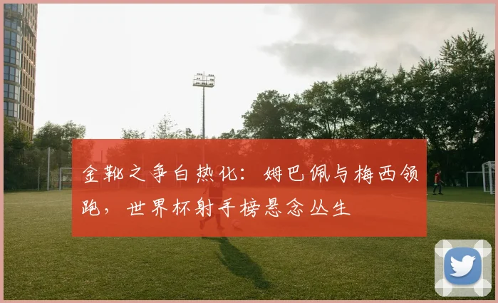 金靴之争白热化:姆巴佩与梅西领跑,世界杯射手榜悬念丛生
